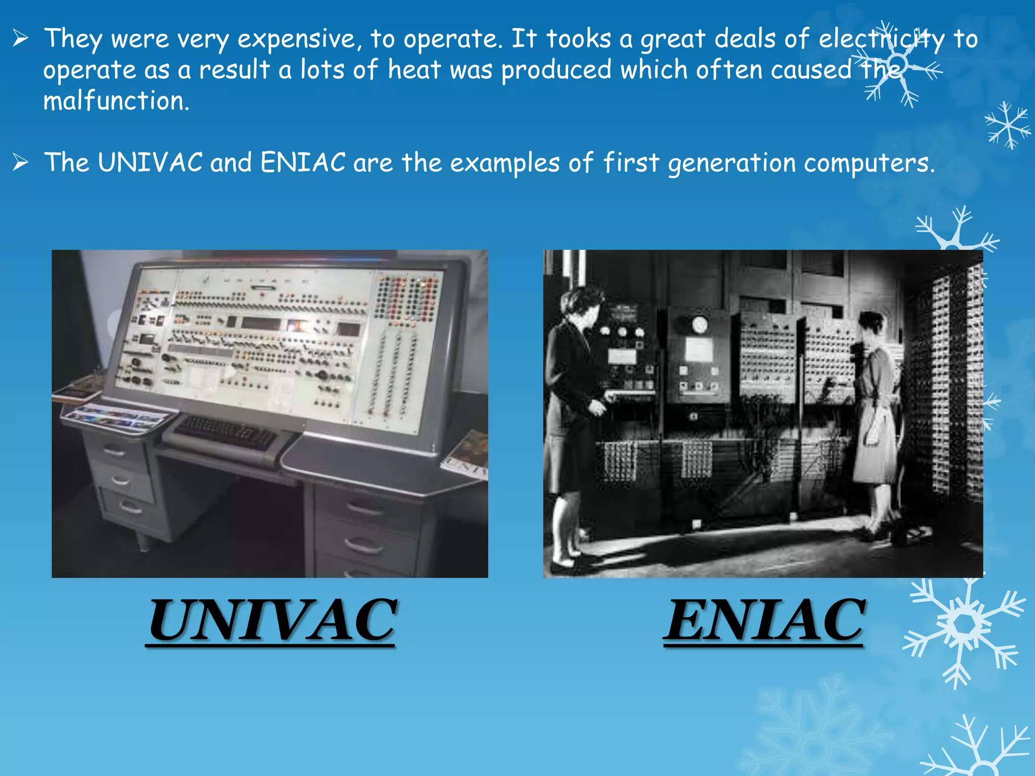  They were very expensive, to operate. It tooks a great deals of electricity to
operate as a result a lots of heat was produced which often caused the
malfunction.
 The UNIVAC and ENIAC are the examples of first generation computers.
UNIVAC ENIAC
 