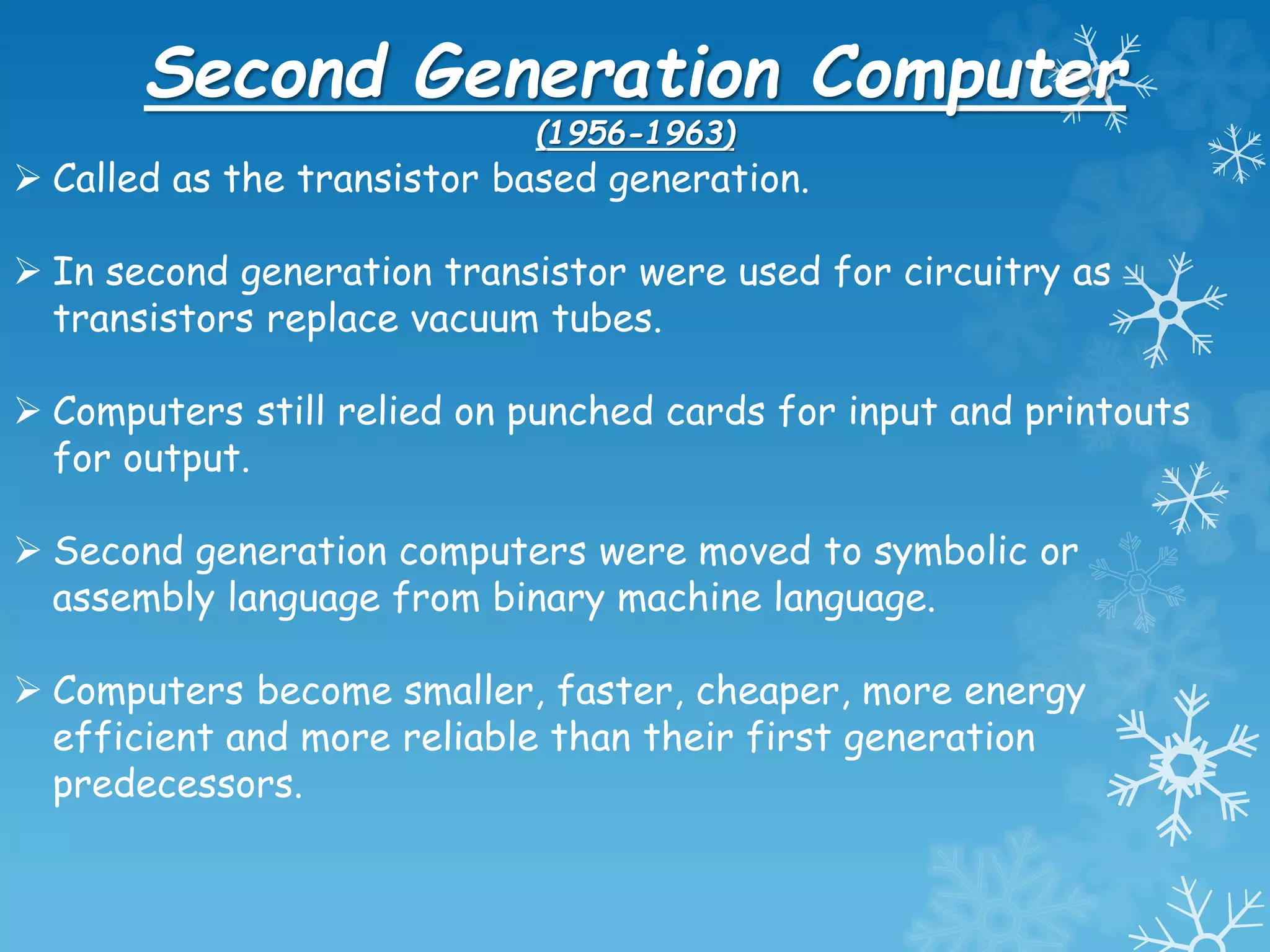 Second Generation Computer
(1956-1963)
 Called as the transistor based generation.
 In second generation transistor were used for circuitry as
transistors replace vacuum tubes.
 Computers still relied on punched cards for input and printouts
for output.
 Second generation computers were moved to symbolic or
assembly language from binary machine language.
 Computers become smaller, faster, cheaper, more energy
efficient and more reliable than their first generation
predecessors.
 