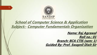 1
1
School of Computer Science & Application
Subject:- Computer Fundamentals Organization
Name: Raj Agrawal
Roll no.: 01
Branch: BCA CTIS (sem: 1)
Guided By: Prof. Swapnil Dixit Sir
 
