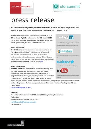press release
A1 Office Fitouts Pty Ltd to join the CFO Summit 2013 at the RACV Royal Pines Golf
Resort & Spa, Gold Coast, Queensland, Australia, 10-12 March 2013.

marcus evans is pleased to announce the participation of A1
Office Fitouts Pty Ltd as a Sponsor at the CFO Summit 2013
taking place at the RACV Royal Pines Golf Resort & Spa, Gold
Coast, Queensland, Australia, 10-12 March 2013.                    www.linkedin.com/groups?mostPopul
                                                                   ar=&gid=3568428&trk=myg_ugrp_ovr
About the Summit
The CFO Summit provides a unique and exclusive forum for
Australia and New Zealand’s chief financial officers and
solution and service providers to focus in an intimate
                                                                   www.slideshare.net/MarcusEvansFinan
environment on discussions around key new drivers shaping          ce
corporate priorities and finance strategies today. More details
about the CFO Summit 2013 can be found here.

About the Company                                                   www.twitter.com/meSummitFinance

A1 Office Fitouts has innovated like no other to develop true
Design & Construction that reduces the costs of capital
projects and their ongoing maintenance. A1 reduce your
project costs from the day you decide you have any need of an       www.youtube.com/user/MarcusEvans
                                                                    Finance
office alteration, movement or relocation. Too often large
capital projects become a black hole of the unexplainable, with just enough paper to back it up and
confuse the process. A1 have a unique solution and it’s worth your time. Working with A1 just
makes sense.
www.a1officefitouts.com.au

More Info
For further information on the CFO Summit 2013 programme please contact
Ruth Abbott
Marketing PR & Communications Director
ruth.PRsummits@marcusevans.com
marcus evans
 