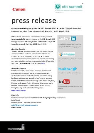 press release
Canon Australia Pty Ltd to join the CFO Summit 2013 at the RACV Royal Pines Golf
Resort & Spa, Gold Coast, Queensland, Australia, 10-12 March 2013.

marcus evans is pleased to announce the participation of
Canon Australia Pty Ltd as a Sponsor at the CFO Summit 2013
taking place at the RACV Royal Pines Golf Resort & Spa, Gold
Coast, Queensland, Australia, 10-12 March 2013.                   www.linkedin.com/groups?mostPopul
                                                                  ar=&gid=3568428&trk=myg_ugrp_ovr
About the Summit
The CFO Summit provides a unique and exclusive forum for
Australia and New Zealand’s chief financial officers and
solution and service providers to focus in an intimate
environment on discussions around key new drivers shaping         www.slideshare.net/MarcusEvansFinan
corporate priorities and finance strategies today. More details   ce
about the CFO Summit 2013 can be found here.

About the Company
Canon works with Australian businesses to develop and
manage customised print and document management                   www.twitter.com/meSummitFinance

solutions for business that utilise Canon’s award winning
hardware, software and specialised professional services.
Canon Australia has national coverage with offices in Sydney,
Melbourne, Brisbane, Perth, Adelaide and Canberra, and a
business partner network covering service and support
                                                                  www.youtube.com/user/MarcusEvans
throughout regional state and territory areas.                    Finance
www.canon.com.au

More Info
For further information on the CFO Summit 2013 programme please contact
Ruth Abbott
Marketing PR & Communications Director
ruth.PRsummits@marcusevans.com
marcus evans
 