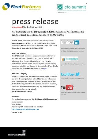 press release
to be released Monday, 4 February 2013

FleetPartners to join the CFO Summit 2013 at the RACV Royal Pines Golf Resort &
Spa, Gold Coast, Queensland, Australia, 10-12 March 2013.

marcus evans is pleased to announce the participation of
FleetPartners as a Sponsor at the CFO Summit 2013 taking
place at the RACV Royal Pines Golf Resort & Spa, Gold Coast,
Queensland, Australia, 10-12 March 2013.                          www.linkedin.com/groups?mostPopul
                                                                  ar=&gid=3568428&trk=myg_ugrp_ovr
About the Summit
The CFO Summit provides a unique and exclusive forum for
Australia and New Zealand’s chief financial officers and
solution and service providers to focus in an intimate
environment on discussions around key new drivers shaping         www.slideshare.net/MarcusEvansFinan
corporate priorities and finance strategies today. More details   ce
about the CFO Summit 2013 can be found here.

About the Company
There is no doubt that the effective management of your fleet
can provide an organisation with efficiencies to reduce costs     www.twitter.com/meSummitFinance
and provide strategic benefits. As one of Australia and New
Zealand's leading providers of automotive mobility solutions,
we save our clients millions of dollars per annum and help
them achieve their broader goals.
www.fleetpartners.com.au
                                                                  www.youtube.com/user/MarcusEvans
                                                                  Finance
More Info
For further information on the CFO Summit 2013 programme
please contact
Ruth Abbott
Marketing PR & Communications Director
ruth.PRsummits@marcusevans.com
marcus evans
 