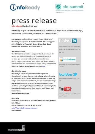 press release
to be released Monday, 4 February

InfoReady to join the CFO Summit 2013 at the RACV Royal Pines Golf Resort & Spa,
Gold Coast, Queensland, Australia, 10-12 March 2013.

marcus evans is pleased to announce the participation of
InfoReady as a Sponsor at the CFO Summit 2013 taking place
at the RACV Royal Pines Golf Resort & Spa, Gold Coast,
Queensland, Australia, 10-12 March 2013.                          www.linkedin.com/groups?mostP
                                                                  opular=&gid=3568428&trk=myg_u
About the Summit                                                  grp_ovr
The CFO Summit provides a unique and exclusive forum for
Australia and New Zealand’s chief financial officers and
solution and service providers to focus in an intimate
environment on discussions around key new drivers shaping
corporate priorities and finance strategies today. More details   www.slideshare.net/MarcusEvans
about the CFO Summit 2013 can be found here.                      Finance


About the Company
InfoReady is a pure-play Information Management
Consultancy that specialises in making Organisations Smarter
by transforming data into actionable intelligence through the     www.twitter.com/meSummitFina
unique application an expert team, processes and technology.      nce

InfoReady's Core Specialties are Business Intelligence and
Analytics, Marketing Intelligence and Data Warehousing, Data
Migration, Data Integration, Data Security and Privacy, and
Master Data.
www.infoready.com.au                                              www.youtube.com/user/MarcusE
                                                                  vansFinance
More Info
For further information on the CFO Summit 2013 programme
Ruth Abbott
Marketing PR & Communications Director
ruth.PRsummits@marcusevans.com
marcus evans
 