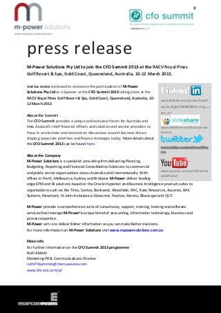 press release
M-Power Solutions Pty Ltd to join the CFO Summit 2013 at the RACV Royal Pines
Golf Resort & Spa, Gold Coast, Queensland, Australia, 10-12 March 2013.

marcus evans is pleased to announce the participation of M-Power
Solutions Pty Ltd as a Sponsor at the CFO Summit 2013 taking place at the
RACV Royal Pines Golf Resort & Spa, Gold Coast, Queensland, Australia, 10-      www.linkedin.com/groups?mostP
12 March 2013.
                                                                                opular=&gid=3568428&trk=myg_u
                                                                                grp_ovr
About the Summit
The CFO Summit provides a unique and exclusive forum for Australia and
New Zealand’s chief financial officers and solution and service providers to    www.slideshare.net/MarcusEvans
focus in an intimate environment on discussions around key new drivers          Finance
shaping corporate priorities and finance strategies today. More details about
the CFO Summit 2013 can be found here.
                                                                                www.twitter.com/meSummitFina
                                                                                nce
About the Company
M-Power Solutions is a specialist consulting firm delivering Planning,
Budgeting, Reporting and Financial Consolidation Solutions to commercial
                                                                                www.youtube.com/user/MarcusE
and public sector organisations across Australia and internationally. With
                                                                                vansFinance
offices in Perth, Melbourne, Sydney and Brisbane M-Power deliver leading
edge EPM and BI solutions based on the Oracle Hyperion and Business Intelligence product suites to
organisations such as; Rio Tinto, Santos, Bankwest, Woodside, RAC, Iluka Resources, Ausenco, BAE
Systems, Newmont, St John Ambulance, Newcrest, Navitas, Xstrata, Bluescope and QUT.

M-Power provide a comprehensive suite of consultancy, support, training, hosting and software
services that leverage M-Power’s unique blend of accounting, information technology, business and
process expertise.
M-Power aim is to deliver Better information so you can make Better decisions.
For more information on M-Power Solutions visit www.mpowersolutions.com.au

More Info
For further information on the CFO Summit 2013 programme
Ruth Abbott
Marketing PR & Communications Director
ruth.PRsummits@marcusevans.com
www.cfo-anz.com/pr
 
