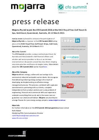 press release
Mojarra Pty Ltd to join the CFO Summit 2013 at the RACV Royal Pines Golf Resort &
Spa, Gold Coast, Queensland, Australia, 10-12 March 2013.

marcus evans is pleased to announce the participation of
Mojarra Pty Ltd as a Sponsor at the CFO Summit 2013 taking
place at the RACV Royal Pines Golf Resort & Spa, Gold Coast,
Queensland, Australia, 10-12 March 2013.                          www.linkedin.com/groups?mostPopul
                                                                  ar=&gid=3568428&trk=myg_ugrp_ovr
About the Summit
The CFO Summit provides a unique and exclusive forum for
Australia and New Zealand’s chief financial officers and
solution and service providers to focus in an intimate
environment on discussions around key new drivers shaping         www.slideshare.net/MarcusEvansFinan
corporate priorities and finance strategies today. More details   ce
about the CFO Summit 2013 can be found here.

About the Company
Mojarra delivers energy, carbon and cost savings to its
commercial, industrial and public sector clients. We recognize  www.twitter.com/meSummitFinance

that delivering enduring energy savings is the result of
developing and implementing an effective energy
management process. This process, combined with a genuine
commitment to partnering with our clients, complete
independence from product vendors and a unique blend of
                                                                www.youtube.com/user/MarcusEvans
engineering, financial and commercial skills and experience     Finance
underpins everything that we do and is the reason we can
guarantee our solutions will deliver. Mojarra can also help to
arrange finance for your energy savings projects. www.mojarra.com.au

More Info
For further information on the CFO Summit 2013 programme please contact
Ruth Abbott
Marketing PR & Communications Director
ruth.PRsummits@marcusevans.com
www.cfo-anz.com/pr
 