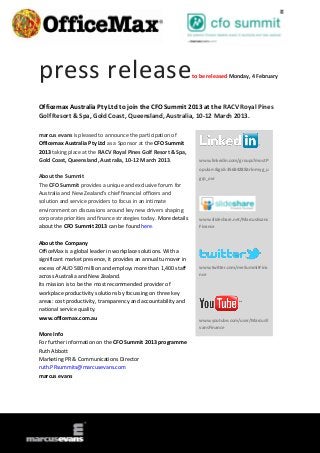 press release                                                     to be released Monday, 4 February




Officemax Australia Pty Ltd to join the CFO Summit 2013 at the RACV Royal Pines
Golf Resort & Spa, Gold Coast, Queensland, Australia, 10-12 March 2013.

marcus evans is pleased to announce the participation of
Officemax Australia Pty Ltd as a Sponsor at the CFO Summit
2013 taking place at the RACV Royal Pines Golf Resort & Spa,
Gold Coast, Queensland, Australia, 10-12 March 2013.                www.linkedin.com/groups?mostP
                                                                    opular=&gid=3568428&trk=myg_u
About the Summit                                                    grp_ovr
The CFO Summit provides a unique and exclusive forum for
Australia and New Zealand’s chief financial officers and
solution and service providers to focus in an intimate
environment on discussions around key new drivers shaping
corporate priorities and finance strategies today. More details     www.slideshare.net/MarcusEvans
about the CFO Summit 2013 can be found here.                        Finance


About the Company
OfficeMax is a global leader in workplace solutions. With a
significant market presence, it provides an annual turnover in
excess of AUD 580 million and employs more than 1,400 staff         www.twitter.com/meSummitFina
across Australia and New Zealand.                                   nce

Its mission is to be the most recommended provider of
workplace productivity solutions by focussing on three key
areas: cost productivity, transparency and accountability and
national service quality.
www.officemax.com.au                                                www.youtube.com/user/MarcusE
                                                                    vansFinance
More Info
For further information on the CFO Summit 2013 programme
Ruth Abbott
Marketing PR & Communications Director
ruth.PRsummits@marcusevans.com
marcus evans
 