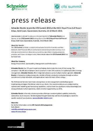 press release
Schneider Electric to join the CFO Summit 2013 at the RACV Royal Pines Golf Resort
& Spa, Gold Coast, Queensland, Australia, 10-12 March 2013.
                                                                                                       www.linkedin.c
marcus evans is pleased to announce the participation of Schneider Electric as a        om/groups?mostPopular=&gid
                                                                                        =3568428&trk=myg_ugrp_ovr
Sponsor at the CFO Summit 2013 taking place at the RACV Royal Pines Golf Resort
& Spa, Gold Coast, Queensland, Australia, 10-12 March 2013.                                            www.slideshare

                                                                                        .net/MarcusEvansFinance
About the Summit
The CFO Summit provides a unique and exclusive forum for Australia and New                                www.twitter
Zealand’s chief financial officers and solution and service providers to focus in an    .com/meSummitFinance
intimate environment on discussions around key new drivers shaping corporate
priorities and finance strategies today. More details about the CFO Summit 2013 can                www.youtube.com
                                                                                        /user/MarcusEvansFinance
be found here.

About the Company
Energy Procurement, Sustainability, Management and Performance

Schneider Electric has 175 years’ experience helping clients make the most of their energy. The
company’s 130,000 plus employees serve customers in over 140 countries. As a global specialist in energy
management, Schneider Electric offers integrated solutions across multiple market segments. Schneider
Electric is focused on making energy safe, reliable, efficient, productive and green through an active
commitment to help individuals and organisations make the most of their energy.

The Professional Services team have a strong focus on risk management and developing and
implementing strategies that deliver value to our clients. Our recommendations are underpinned by
sophisticated modelling and forecasting capabilities, and our team has significant market knowledge and
strong wholesale market experience, which is further supported by our AFSL.

Schneider Electric is the only solutions provider offering a consistent global capability, backed by
substantive, local resources. We blend global thought-leadership with local knowledge to match the
specific needs of your business. www.schneider-electric.com

More Info
For further information on the CFO Summit 2013 programme
Ruth Abbott
ruth.PRsummits@marcusevans.com
www.cfo-anz.com/pr
 