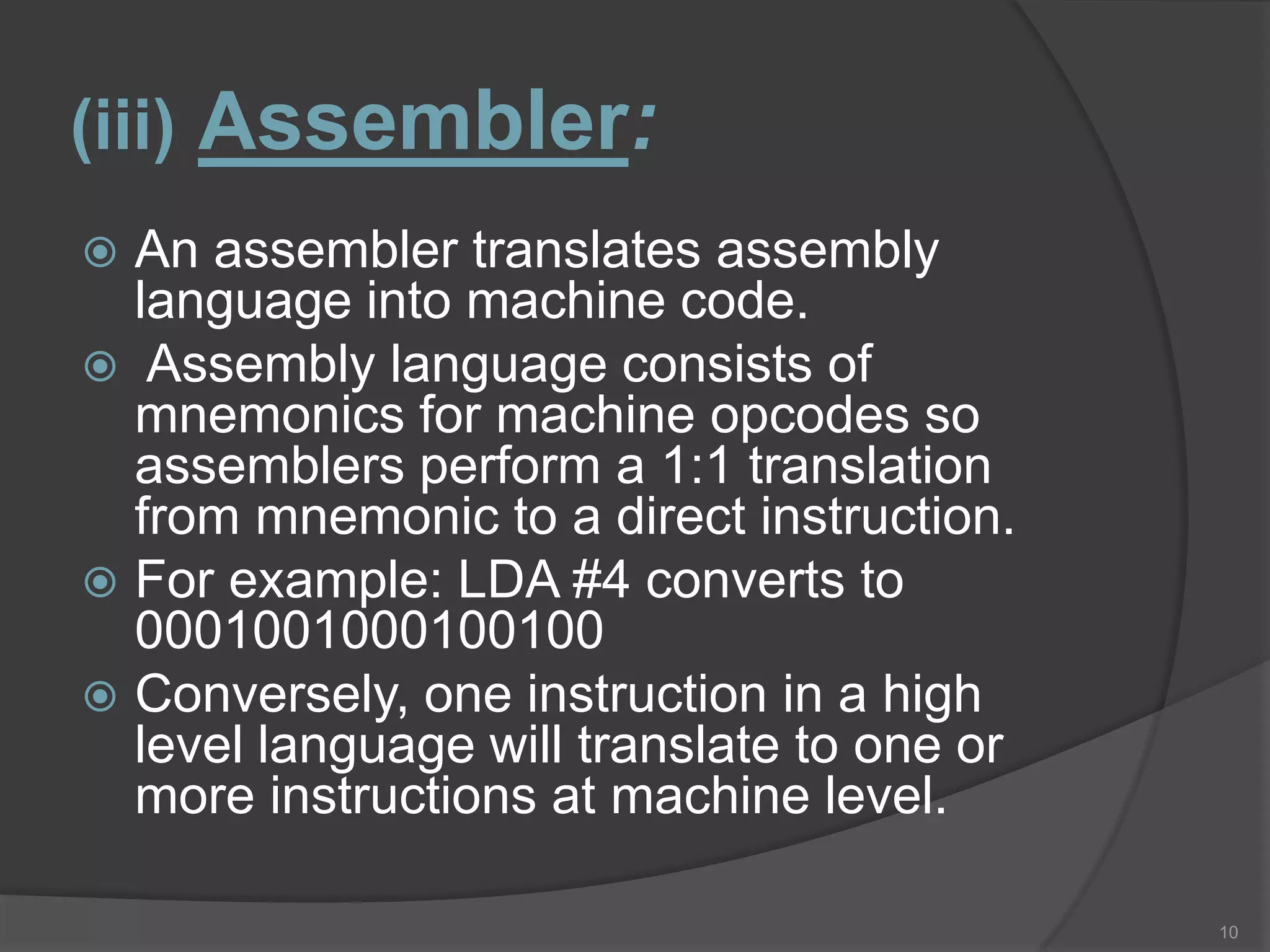 (iii) Assembler:
 An assembler translates assembly
  language into machine code.
 Assembly language consists of
  mnemonics for machine opcodes so
  assemblers perform a 1:1 translation
  from mnemonic to a direct instruction.
 For example: LDA #4 converts to
  0001001000100100
 Conversely, one instruction in a high
  level language will translate to one or
  more instructions at machine level.

                                            10
 