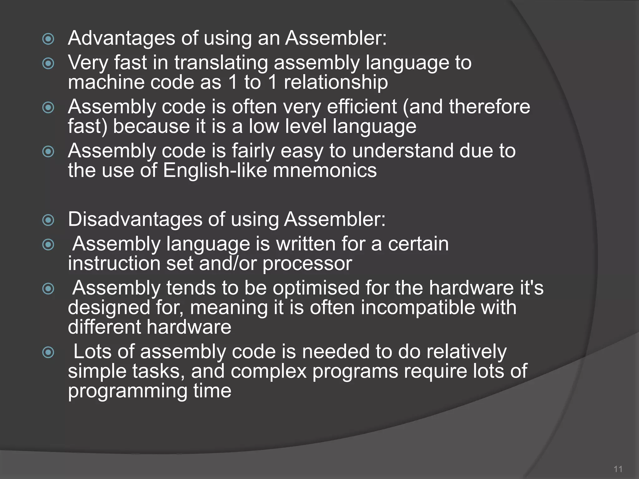    Advantages of using an Assembler:
   Very fast in translating assembly language to
    machine code as 1 to 1 relationship
   Assembly code is often very efficient (and therefore
    fast) because it is a low level language
   Assembly code is fairly easy to understand due to
    the use of English-like mnemonics

   Disadvantages of using Assembler:
    Assembly language is written for a certain
    instruction set and/or processor
    Assembly tends to be optimised for the hardware it's
    designed for, meaning it is often incompatible with
    different hardware
    Lots of assembly code is needed to do relatively
    simple tasks, and complex programs require lots of
    programming time


                                                            11
 