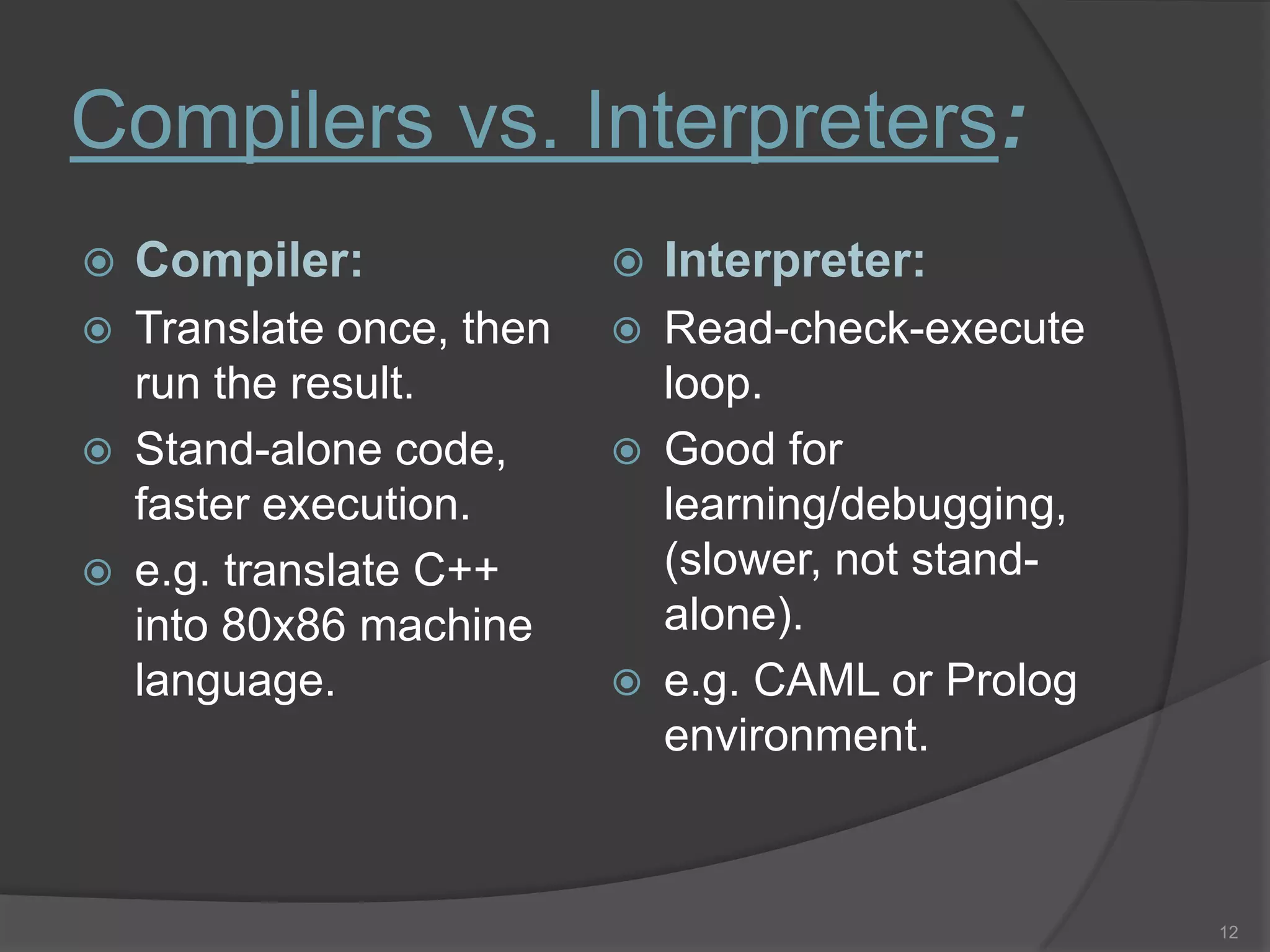 Compilers vs. Interpreters:
   Compiler:                 Interpreter:
   Translate once, then      Read-check-execute
    run the result.            loop.
   Stand-alone code,         Good for
    faster execution.          learning/debugging,
   e.g. translate C++         (slower, not stand-
    into 80x86 machine         alone).
    language.                 e.g. CAML or Prolog
                               environment.



                                                     12
 