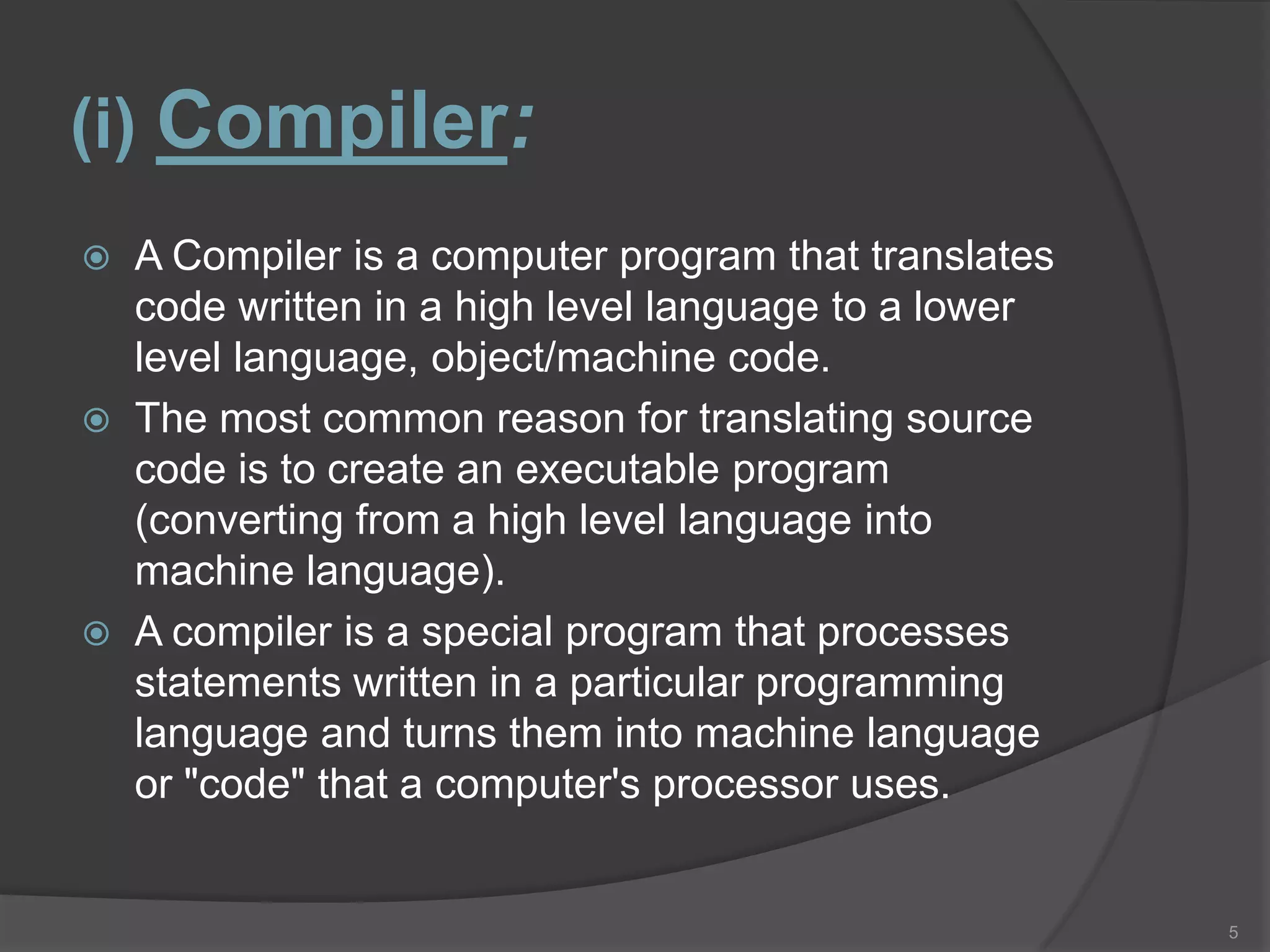 (i) Compiler:
   A Compiler is a computer program that translates
    code written in a high level language to a lower
    level language, object/machine code.
   The most common reason for translating source
    code is to create an executable program
    (converting from a high level language into
    machine language).
   A compiler is a special program that processes
    statements written in a particular programming
    language and turns them into machine language
    or "code" that a computer's processor uses.


                                                       5
 