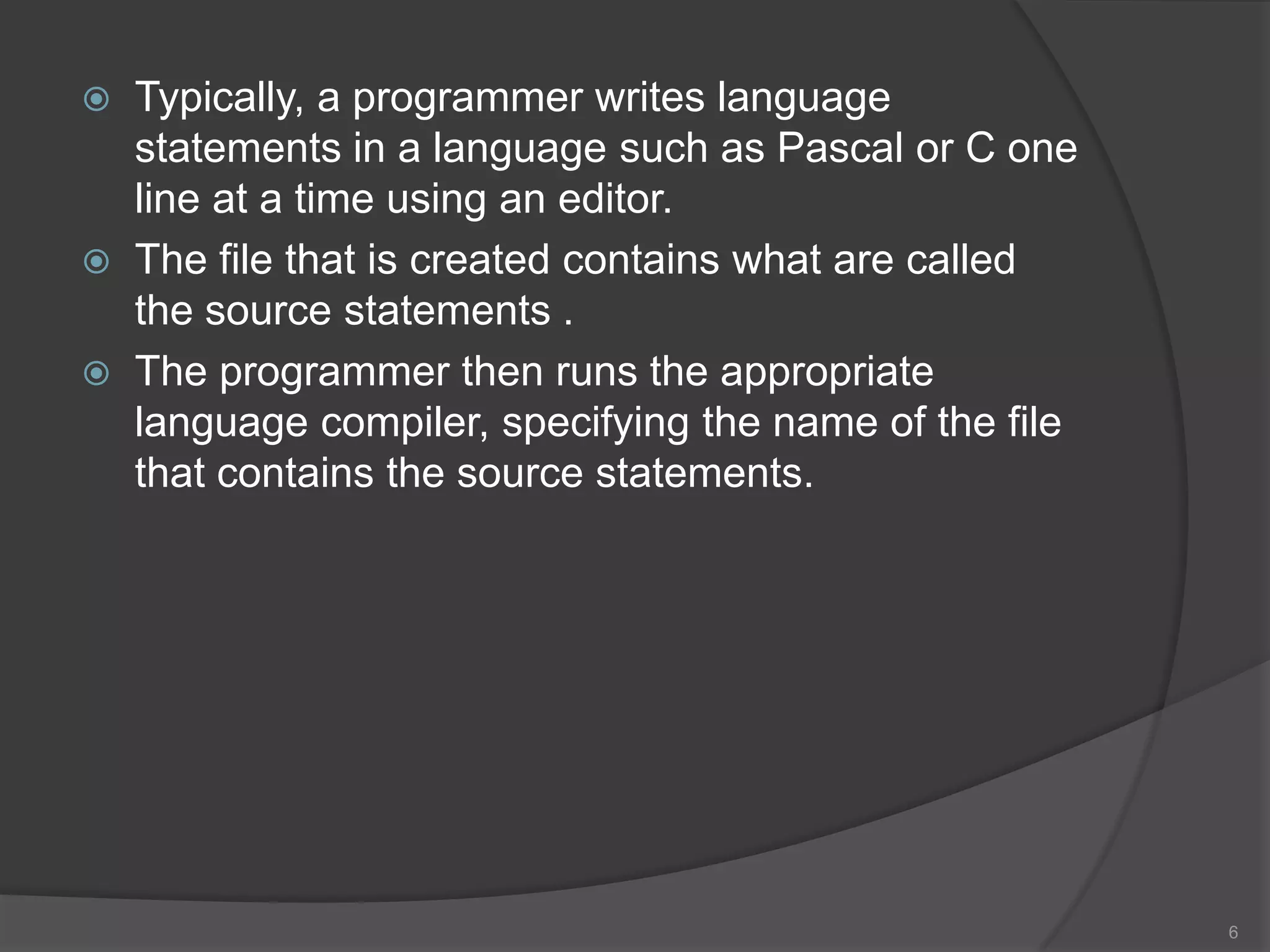   Typically, a programmer writes language
    statements in a language such as Pascal or C one
    line at a time using an editor.
   The file that is created contains what are called
    the source statements .
   The programmer then runs the appropriate
    language compiler, specifying the name of the file
    that contains the source statements.




                                                         6
 