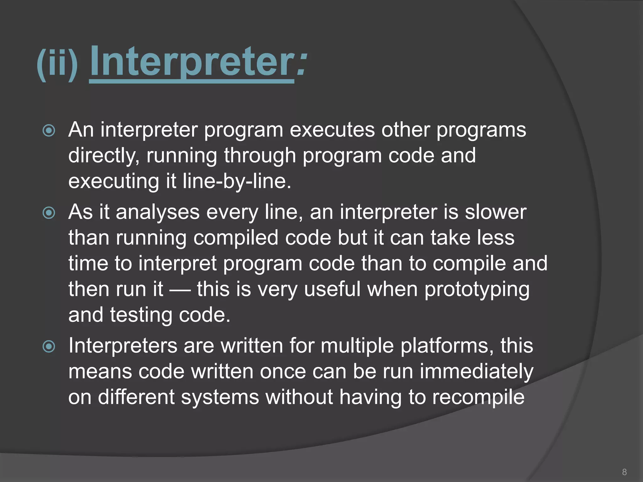 (ii) Interpreter:
   An interpreter program executes other programs
    directly, running through program code and
    executing it line-by-line.
   As it analyses every line, an interpreter is slower
    than running compiled code but it can take less
    time to interpret program code than to compile and
    then run it — this is very useful when prototyping
    and testing code.
   Interpreters are written for multiple platforms, this
    means code written once can be run immediately
    on different systems without having to recompile


                                                            8
 