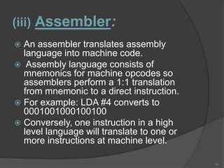 (iii) Assembler:
 An assembler translates assembly
  language into machine code.
 Assembly language consists of
  mnemonics for machine opcodes so
  assemblers perform a 1:1 translation
  from mnemonic to a direct instruction.
 For example: LDA #4 converts to
  0001001000100100
 Conversely, one instruction in a high
  level language will translate to one or
  more instructions at machine level.

                                            10
 