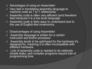    Advantages of using an Assembler:
   Very fast in translating assembly language to
    machine code as 1 to 1 relationship
   Assembly code is often very efficient (and therefore
    fast) because it is a low level language
   Assembly code is fairly easy to understand due to
    the use of English-like mnemonics

   Disadvantages of using Assembler:
    Assembly language is written for a certain
    instruction set and/or processor
    Assembly tends to be optimised for the hardware it's
    designed for, meaning it is often incompatible with
    different hardware
    Lots of assembly code is needed to do relatively
    simple tasks, and complex programs require lots of
    programming time


                                                            11
 