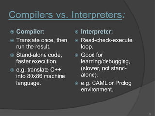 Compilers vs. Interpreters:
   Compiler:                 Interpreter:
   Translate once, then      Read-check-execute
    run the result.            loop.
   Stand-alone code,         Good for
    faster execution.          learning/debugging,
   e.g. translate C++         (slower, not stand-
    into 80x86 machine         alone).
    language.                 e.g. CAML or Prolog
                               environment.



                                                     12
 