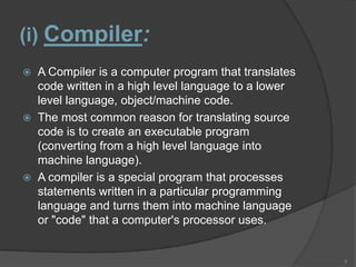 (i) Compiler:
   A Compiler is a computer program that translates
    code written in a high level language to a lower
    level language, object/machine code.
   The most common reason for translating source
    code is to create an executable program
    (converting from a high level language into
    machine language).
   A compiler is a special program that processes
    statements written in a particular programming
    language and turns them into machine language
    or "code" that a computer's processor uses.


                                                       5
 