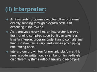 (ii) Interpreter:
   An interpreter program executes other programs
    directly, running through program code and
    executing it line-by-line.
   As it analyses every line, an interpreter is slower
    than running compiled code but it can take less
    time to interpret program code than to compile and
    then run it — this is very useful when prototyping
    and testing code.
   Interpreters are written for multiple platforms, this
    means code written once can be run immediately
    on different systems without having to recompile


                                                            8
 