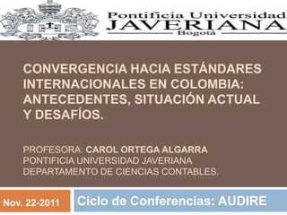 CONVERGENCIA HACIA ESTÁNDARES
INTERNACIONALES EN COLOMBIA:
ANTECEDENTES, SITUACIÓN ACTUAL
Y DESAFÍOS.
PROFESORA: CAROL ORTEGA ALGARRA
PONTIFICIA UNIVERSIDAD JAVERIANA
DEPARTAMENTO DE CIENCIAS CONTABLES.
Ciclo de Conferencias: AUDIRENov. 22-2011
 