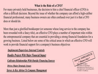 What is the Role of a CFO?
For many privately held businesses, the decision to hire a chief financial officer (CFO) is
often a difficult decision. Beyond the issue of whether the company can afford a high-caliber
financial professional, many business owners are often confused over just it is that a CFO
does or should do.

More than just a glorified bookkeeper (or someone whose long service to the company has
been rewarded with a fancy title), an effective CFO plays a number of important roles within
the entrepreneurial company that are essential in providing a strong financial foundation for a
growing business. Listed below are some of the critical areas in which an effective CFO will
work to provide financial support for a company's business objectives
    Implements/Supervises Internal Controls
    Handles Projects With Major Financial Impact
    Cultivates Relationships With Outside Financing Sources
    Drives Major Strategic Issues
   Serves As Key Advisor To Company Management
 