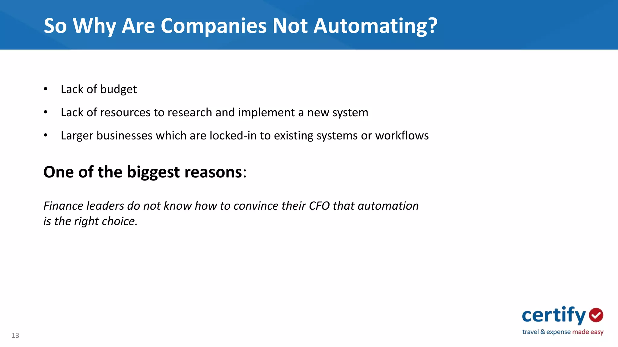 13
So Why Are Companies Not Automating?
• Lack of budget
• Lack of resources to research and implement a new system
• Larger businesses which are locked-in to existing systems or workflows
One of the biggest reasons:
Finance leaders do not know how to convince their CFO that automation
is the right choice.
 