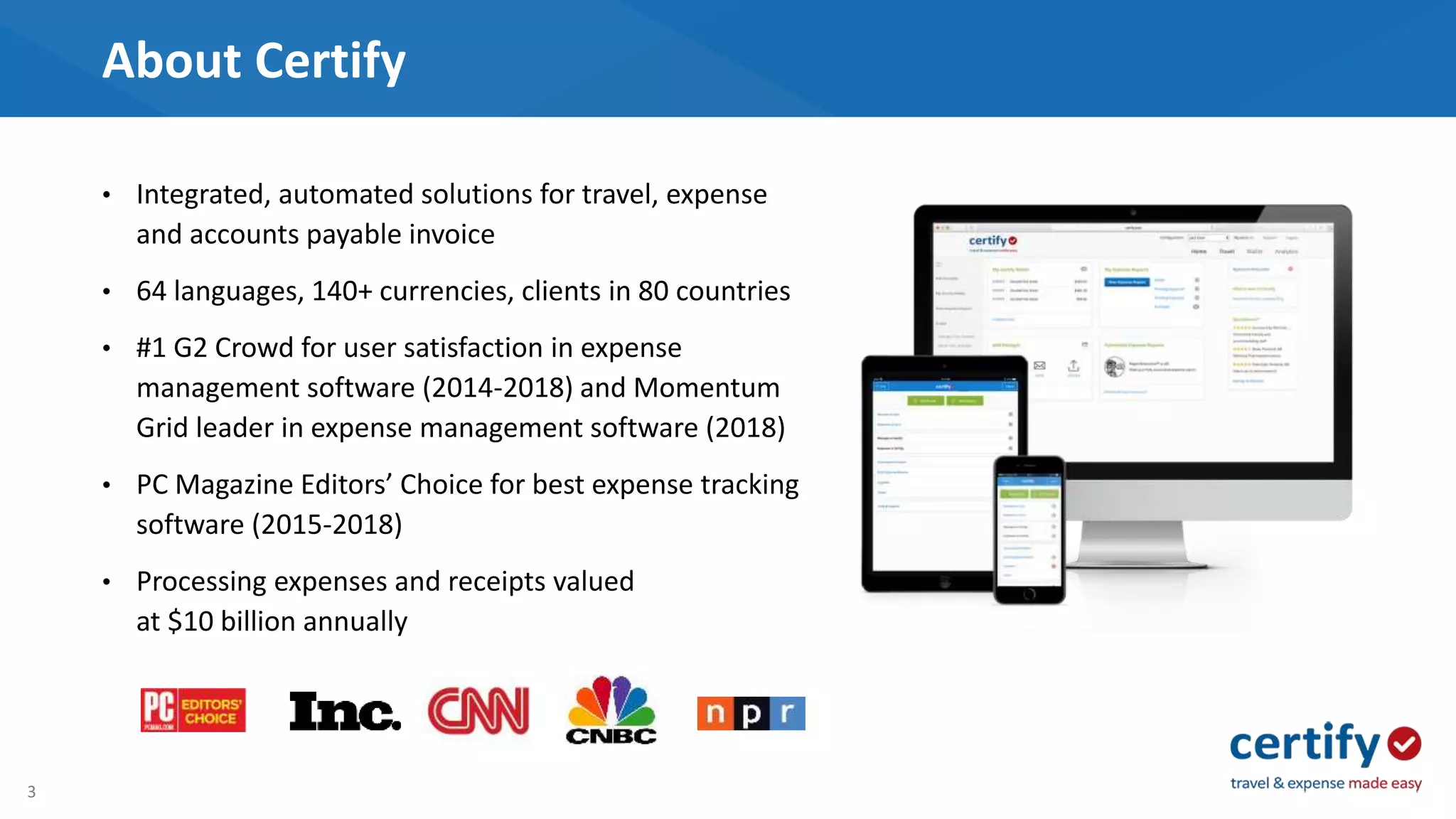 3
About Certify
• Integrated, automated solutions for travel, expense
and accounts payable invoice
• 64 languages, 140+ currencies, clients in 80 countries
• #1 G2 Crowd for user satisfaction in expense
management software (2014-2018) and Momentum
Grid leader in expense management software (2018)
• PC Magazine Editors’ Choice for best expense tracking
software (2015-2018)
• Processing expenses and receipts valued
at $10 billion annually
 