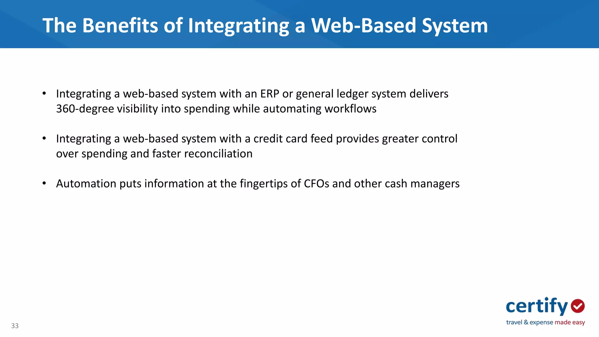 33
The Benefits of Integrating a Web-Based System
• Integrating a web-based system with an ERP or general ledger system delivers
360-degree visibility into spending while automating workflows
• Integrating a web-based system with a credit card feed provides greater control
over spending and faster reconciliation
• Automation puts information at the fingertips of CFOs and other cash managers
 