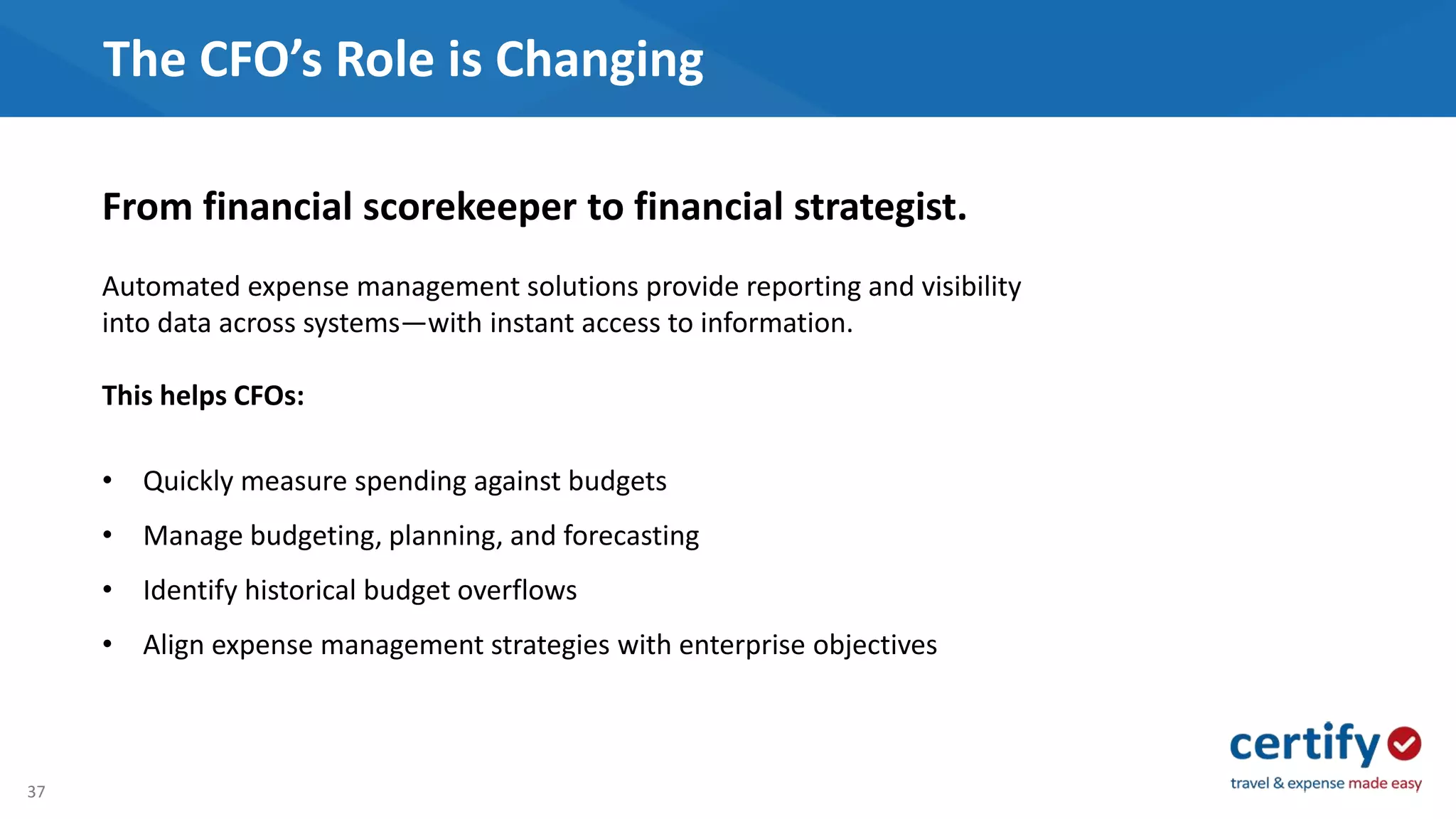 37
The CFO’s Role is Changing
From financial scorekeeper to financial strategist.
Automated expense management solutions provide reporting and visibility
into data across systems—with instant access to information.
This helps CFOs:
• Quickly measure spending against budgets
• Manage budgeting, planning, and forecasting
• Identify historical budget overflows
• Align expense management strategies with enterprise objectives
 
