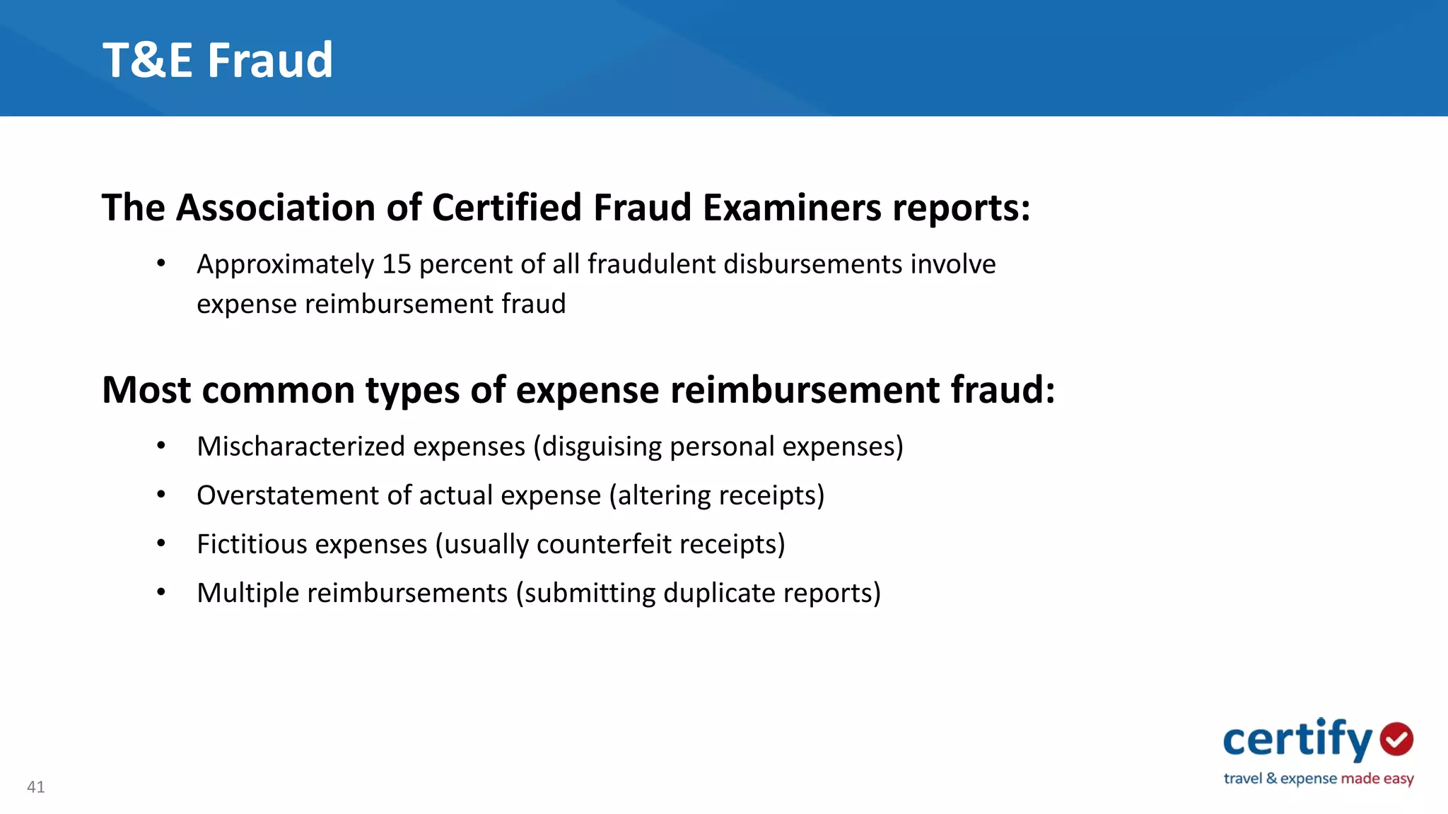 41
T&E Fraud
The Association of Certified Fraud Examiners reports:
• Approximately 15 percent of all fraudulent disbursements involve
expense reimbursement fraud
Most common types of expense reimbursement fraud:
• Mischaracterized expenses (disguising personal expenses)
• Overstatement of actual expense (altering receipts)
• Fictitious expenses (usually counterfeit receipts)
• Multiple reimbursements (submitting duplicate reports)
 