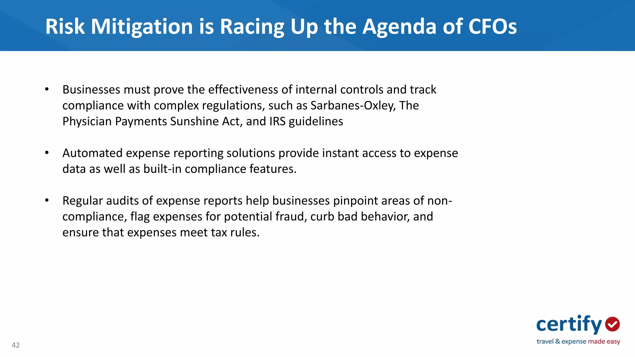 42
Risk Mitigation is Racing Up the Agenda of CFOs
• Businesses must prove the effectiveness of internal controls and track
compliance with complex regulations, such as Sarbanes-Oxley, The
Physician Payments Sunshine Act, and IRS guidelines
• Automated expense reporting solutions provide instant access to expense
data as well as built-in compliance features.
• Regular audits of expense reports help businesses pinpoint areas of non-
compliance, flag expenses for potential fraud, curb bad behavior, and
ensure that expenses meet tax rules.
 
