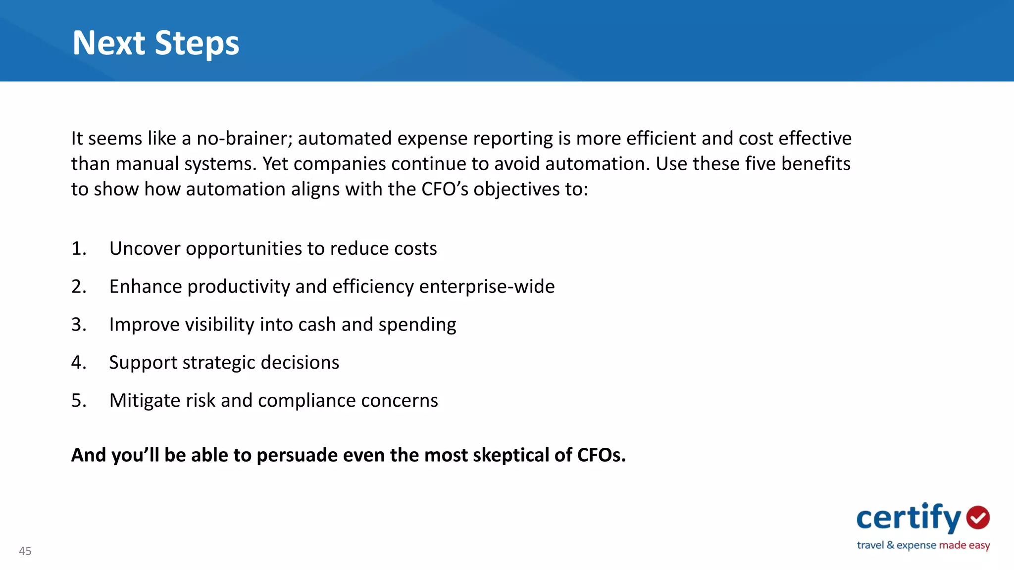 45
Next Steps
It seems like a no-brainer; automated expense reporting is more efficient and cost effective
than manual systems. Yet companies continue to avoid automation. Use these five benefits
to show how automation aligns with the CFO’s objectives to:
1. Uncover opportunities to reduce costs
2. Enhance productivity and efficiency enterprise-wide
3. Improve visibility into cash and spending
4. Support strategic decisions
5. Mitigate risk and compliance concerns
And you’ll be able to persuade even the most skeptical of CFOs.
 