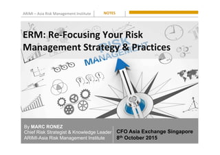 ARiMI	–	Asia	Risk	Management	Institute	
By MARC RONEZ
Chief Risk Strategist & Knowledge Leader
ARIMI-Asia Risk Management Institute
NOTES	
CFO Asia Exchange Singapore
8th October 2015
ERM:	Re-Focusing	Your	Risk																																	
Management	Strategy	&	Practices	
 