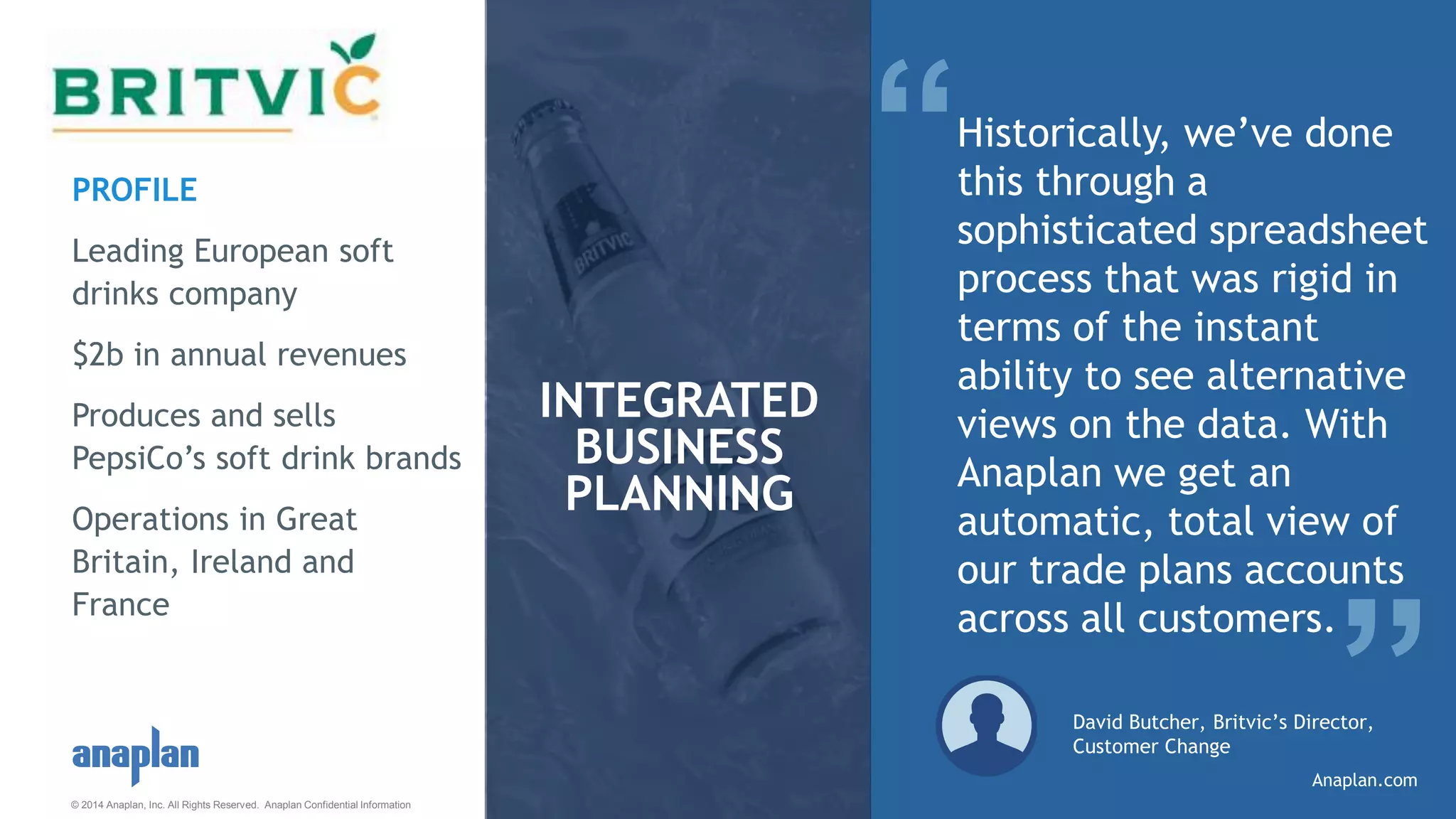© 2014 Anaplan, Inc. All Rights Reserved. Anaplan Confidential Information
“Historically, we’ve done
this through a
sophisticated spreadsheet
process that was rigid in
terms of the instant
ability to see alternative
views on the data. With
Anaplan we get an
automatic, total view of
our trade plans accounts
across all customers.
David Butcher, Britvic’s Director,
Customer Change
INTEGRATED
BUSINESS
PLANNING
”
PROFILE
Leading European soft
drinks company
$2b in annual revenues
Produces and sells
PepsiCo’s soft drink brands
Operations in Great
Britain, Ireland and
France
Anaplan.com
 