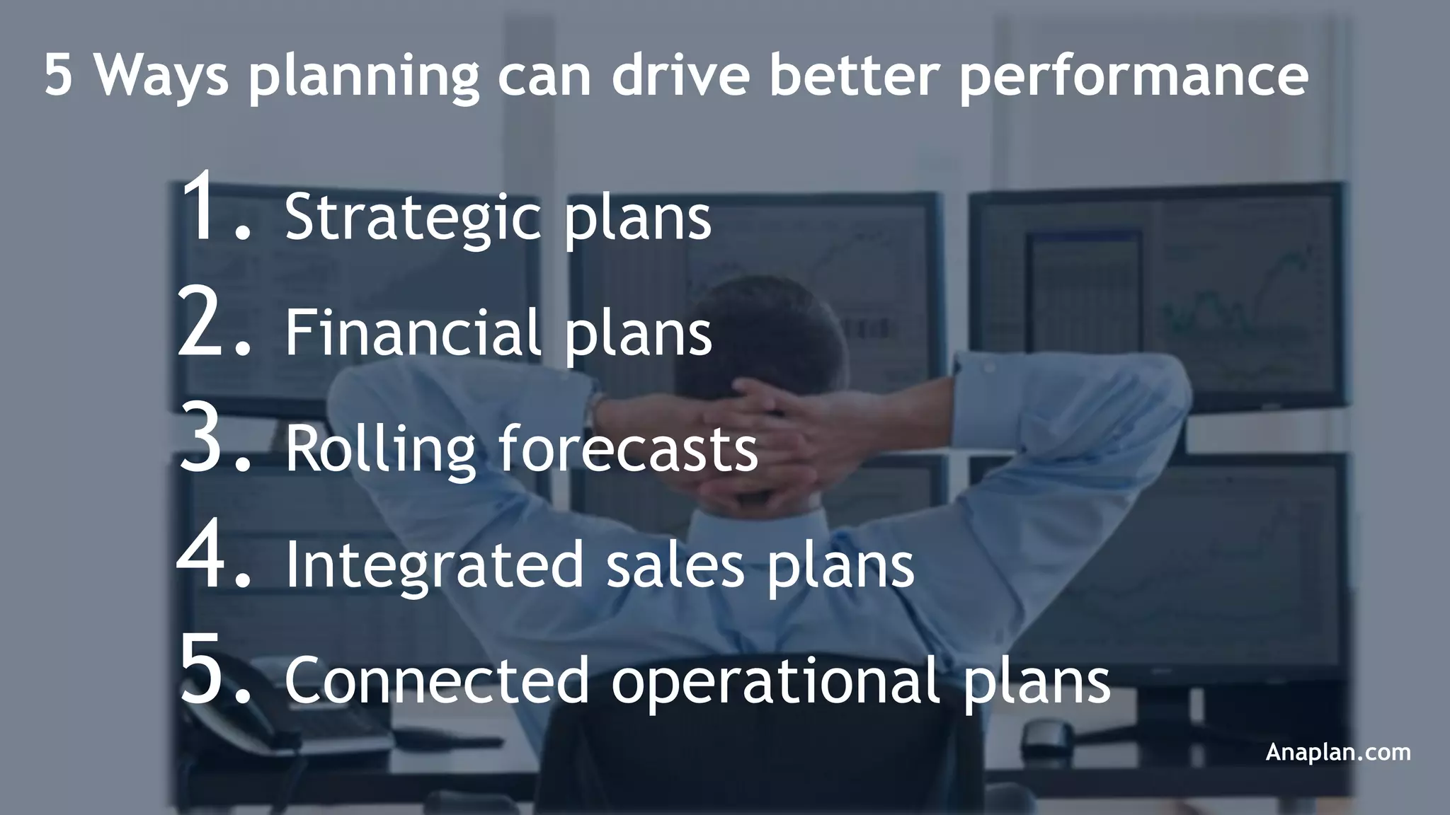 © 2014 Anaplan, Inc. All Rights Reserved. Anaplan Confidential Information
1. Strategic plans
2. Financial plans
3. Rolling forecasts
4. Integrated sales plans
5. Connected operational plans
5 Ways planning can drive better performance
Anaplan.com
 
