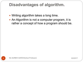 Disadvantages of algorithm.
8/2/2017Ms SURBHI SAROHA(Asst.Professor)4
 Writing algorithm takes a long time.
 An Algorithm is not a computer program, it is
rather a concept of how a program should be.
 