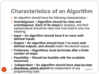 Characteristics of an Algorithm
8/2/2017Ms SURBHI SAROHA(Asst.Professor)5
 An algorithm should have the following characteristics −
 Unambiguous − Algorithm should be clear and
unambiguous. Each of its steps(or phases), and their
inputs/outputs should be clear and must lead to only one
meaning.
 Input − An algorithm should have 0 or more well-
defined inputs.
 Output − An algorithm should have 1 or more well-
defined outputs, and should match the desired output.
 Finiteness − Algorithms must terminate after a finite
number of steps.
 Feasibility − Should be feasible with the available
resources.
 Independent − An algorithm should have step-by-step
directions, which should be independent of any
programming code.
 