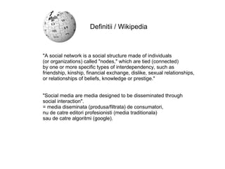 "A social network is a social structure made of individuals  (or organizations) called "nodes," which are tied (connected)  by one or more specific types of interdependency, such as  friendship, kinship, financial exchange, dislike, sexual relationships,  or relationships of beliefs, knowledge or prestige." "Social media are media designed to be disseminated through  social interaction".  = media diseminata (produsa/filtrata) de consumatori,  nu de catre editori profesionisti (media traditionala)  sau de catre algoritmi (google). Definitii / Wikipedia 