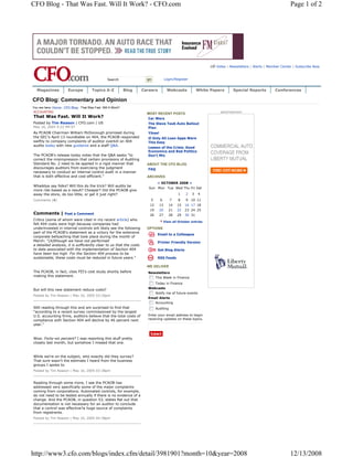 CFO Blog - That Was Fast. Will It Work? - CFO.com                                                                                                             Page 1 of 2




                                                                                                                   Video | Newsletters | Alerts | Member Center | Subscribe Now


                                                   Search               go            Login/Register


  Magazines             Europe          Topics A-Z             Blog   Careers           Webcasts           White Papers     Special Reports          Conferences

CFO Blog: Commentary and Opinion
You are here: Home : CFO Blog : That Was Fast. Will It Work?
ACCOUNTING                                                                                                           advertisement
                                                                        MOST RECENT POSTS
That Was Fast. Will It Work?                                            Car Wars
Posted by Tim Reason | CFO.com | US                                     The Steve Taub Auto Bailout
May 16, 2005 4:22 PM ET                                                 Plan
As PCAOB Chairman William McDonough promised during                     Yikes!
the SEC's April 13 roundtable on 404, the PCAOB responded               If Only All Loan Apps Were
swiftly to company complaints of auditor overkill on 404                This Easy
audits today with new guidance and a staff Q&A.
                                                                        Lesson of the Crisis: Good
                                                                        Economics and Bad Politics
The PCAOB's release today notes that the Q&A seeks "to                  Don't Mix
correct the misimpression that certain provisions of Auditing
Standard No. 2 need to be applied in a rigid manner that                ABOUT THE CFO BLOG
discourages auditors from exercising the judgment                       FAQ
necessary to conduct an internal control audit in a manner
that is both effective and cost-efficient."                             ARCHIVES
                                                                               « OCTOBER 2008 »
Whaddya say folks? Will this do the trick? Will audits be
                                                                         Sun Mon Tue Wed Thu Fri Sat
more risk-based as a result? Cheaper? Did the PCAOB give
away the store, do too little, or get it just right?                                           1   2   3   4
Comments (4)                                                              5      6       7     8   9 10 11
                                                                         12      13      14   15   16 17 18
                                                                         19      20      21   22   23 24 25
Comments |            Post a Comment                                     26      27      28   29   30 31
Critics (some of whom were cited in my recent article) who
                                                                                      View all October entries
felt 404 costs were high because companies had
underinvested in internal controls will likely see the following        OPTIONS
part of the PCAOB's statement as a victory for the extensive
                                                                               Email to a Colleague
corporate bellyaching that took place during the month of
March: "[A]lthough we have not performed                                       Printer Friendly Version
a detailed analysis, it is sufficiently clear to us that the costs
to date associated with the implementation of Section 404                      Get Blog Alerts
have been too high. For the Section 404 process to be
sustainable, these costs must be reduced in future years."                     RSS Feeds

                                                                        WE DELIVER
The PCAOB, in fact, cites FEI's cost study shortly before               Newsletters
making this statement.                                                        This Week in Finance
                                                                              Today in Finance
                                                                        Webcasts
But will this new statement reduce costs?
                                                                              Notify me of future events
Posted by Tim Reason | May 16, 2005 03:26pm
                                                                        Email Alerts
                                                                              Accounting
Still reading through this and am surprised to find that                      Auditing
"according to a recent survey commissioned by the largest
U.S. accounting firms, auditors believe that the total costs of         Enter your email address to begin
compliance with Section 404 will decline by 46 percent next             receiving updates on these topics.
year."



Wow. Forty-six percent? I was reporting this stuff pretty
closely last month, but somehow I missed that one.



While we're on the subject, who exactly did they survey?
That sure wasn't the estimate I heard from the business
groups I spoke to.
Posted by Tim Reason | May 16, 2005 03:38pm


Reading through some more, I see the PCAOB has
addressed very specifically some of the major complaints
coming from corporations. Automated controls, for example,
do not need to be tested annually if there is no evidence of a
change. And the PCAOB, in question 53, states flat out that
documentation is not necessary for an auditor to conclude
that a control was effective?a huge source of complaints
from registrants.
Posted by Tim Reason | May 16, 2005 04:38pm




http://www3.cfo.com/blogs/index.cfm/detail/3981901?month=10&year=2008                                                                                        12/13/2008
 