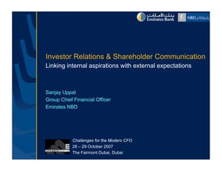 Investor Relations & Sh h ld C
I        R l i       Shareholder Communication
                                       i i
Linking internal aspirations with external expectations



Sanjay Uppal
Group Chief Financial Officer
Emirates NBD




           Challenges for the Modern CFO
           28 – 29 October 2007
           The Fairmont Dubai, Dubai
 