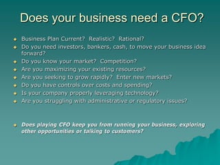 Does your business need a CFO?
   Business Plan Current? Realistic? Rational?
   Do you need investors, bankers, cash, to move your business idea
    forward?
   Do you know your market? Competition?
   Are you maximizing your existing resources?
   Are you seeking to grow rapidly? Enter new markets?
   Do you have controls over costs and spending?
   Is your company properly leveraging technology?
   Are you struggling with administrative or regulatory issues?



   Does playing CFO keep you from running your business, exploring
    other opportunities or talking to customers?
 