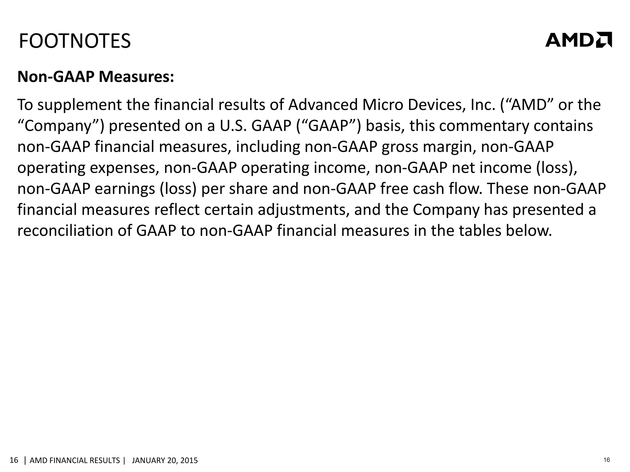 | AMD FINANCIAL RESULTS | JANUARY 20, 201516 16
FOOTNOTES
Non-GAAP Measures:
To supplement the financial results of Advanced Micro Devices, Inc. (“AMD” or the
“Company”) presented on a U.S. GAAP (“GAAP”) basis, this commentary contains
non-GAAP financial measures, including non-GAAP gross margin, non-GAAP
operating expenses, non-GAAP operating income, non-GAAP net income (loss),
non-GAAP earnings (loss) per share and non-GAAP free cash flow. These non-GAAP
financial measures reflect certain adjustments, and the Company has presented a
reconciliation of GAAP to non-GAAP financial measures in the tables below.
 