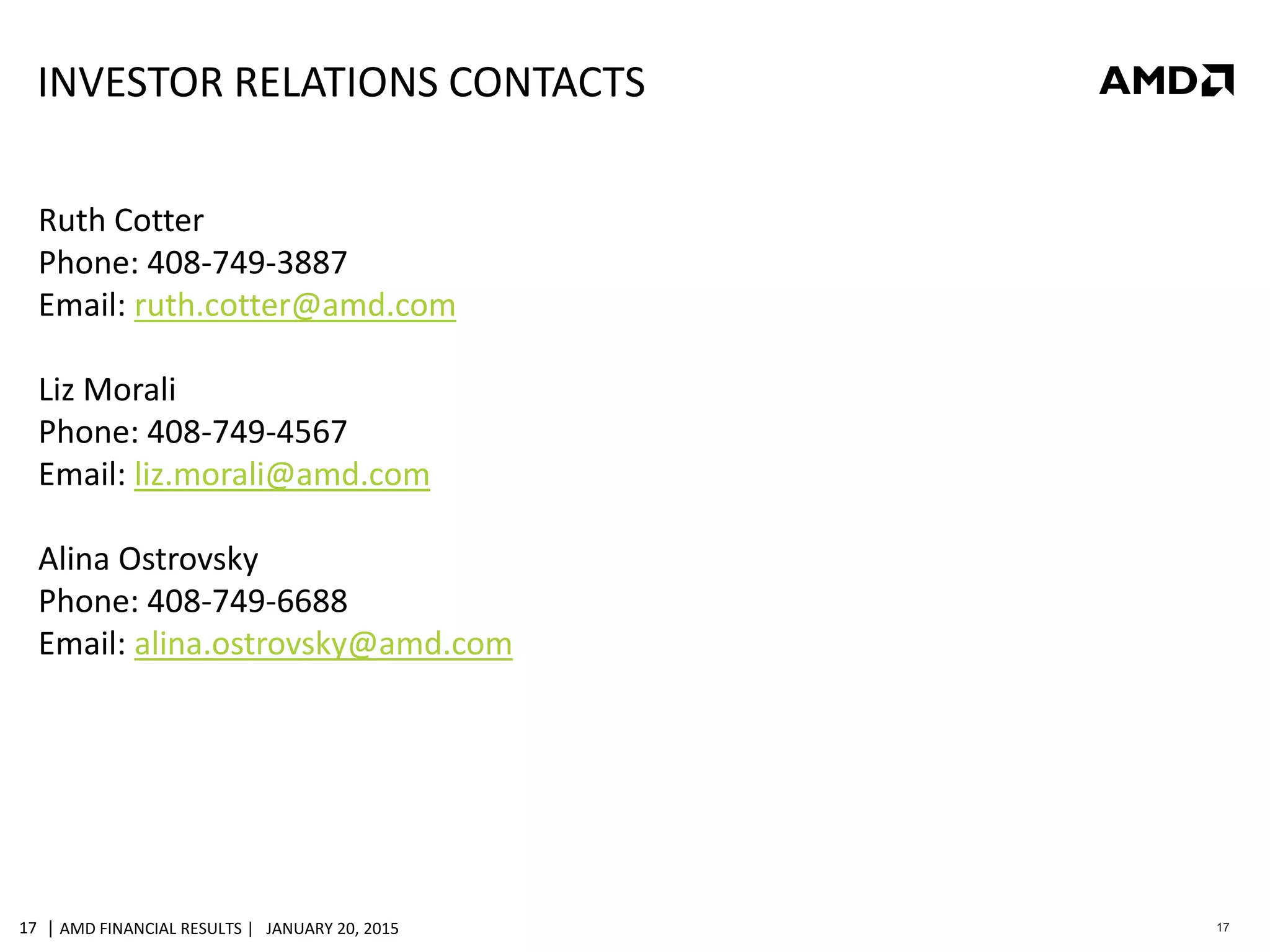 | AMD FINANCIAL RESULTS | JANUARY 20, 201517 17
INVESTOR RELATIONS CONTACTS
Ruth Cotter
Phone: 408-749-3887
Email: ruth.cotter@amd.com
Liz Morali
Phone: 408-749-4567
Email: liz.morali@amd.com
Alina Ostrovsky
Phone: 408-749-6688
Email: alina.ostrovsky@amd.com
 