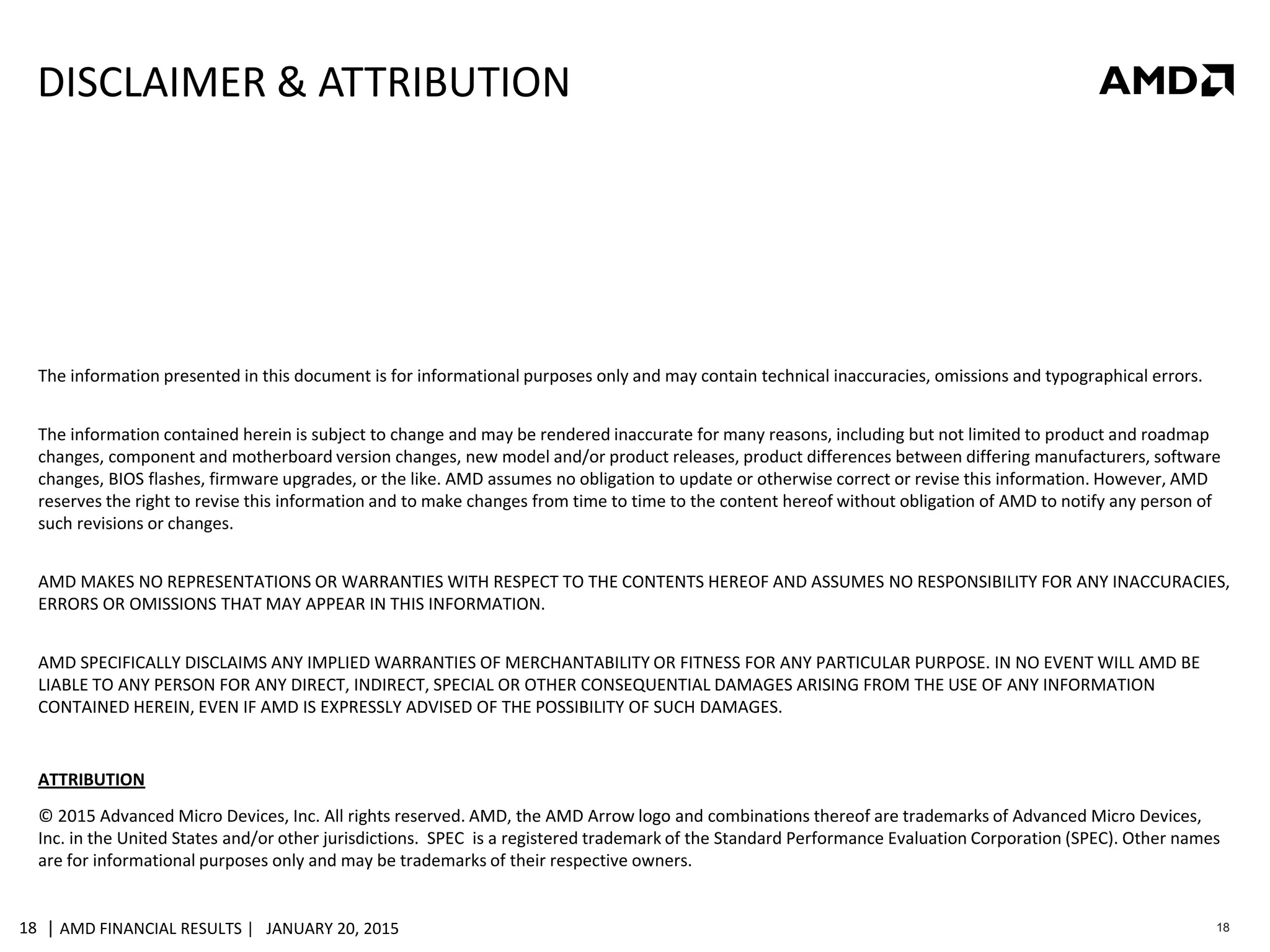 | AMD FINANCIAL RESULTS | JANUARY 20, 201518 18
DISCLAIMER & ATTRIBUTION
The information presented in this document is for informational purposes only and may contain technical inaccuracies, omissions and typographical errors.
The information contained herein is subject to change and may be rendered inaccurate for many reasons, including but not limited to product and roadmap
changes, component and motherboard version changes, new model and/or product releases, product differences between differing manufacturers, software
changes, BIOS flashes, firmware upgrades, or the like. AMD assumes no obligation to update or otherwise correct or revise this information. However, AMD
reserves the right to revise this information and to make changes from time to time to the content hereof without obligation of AMD to notify any person of
such revisions or changes.
AMD MAKES NO REPRESENTATIONS OR WARRANTIES WITH RESPECT TO THE CONTENTS HEREOF AND ASSUMES NO RESPONSIBILITY FOR ANY INACCURACIES,
ERRORS OR OMISSIONS THAT MAY APPEAR IN THIS INFORMATION.
AMD SPECIFICALLY DISCLAIMS ANY IMPLIED WARRANTIES OF MERCHANTABILITY OR FITNESS FOR ANY PARTICULAR PURPOSE. IN NO EVENT WILL AMD BE
LIABLE TO ANY PERSON FOR ANY DIRECT, INDIRECT, SPECIAL OR OTHER CONSEQUENTIAL DAMAGES ARISING FROM THE USE OF ANY INFORMATION
CONTAINED HEREIN, EVEN IF AMD IS EXPRESSLY ADVISED OF THE POSSIBILITY OF SUCH DAMAGES.
ATTRIBUTION
© 2015 Advanced Micro Devices, Inc. All rights reserved. AMD, the AMD Arrow logo and combinations thereof are trademarks of Advanced Micro Devices,
Inc. in the United States and/or other jurisdictions. SPEC is a registered trademark of the Standard Performance Evaluation Corporation (SPEC). Other names
are for informational purposes only and may be trademarks of their respective owners.
 