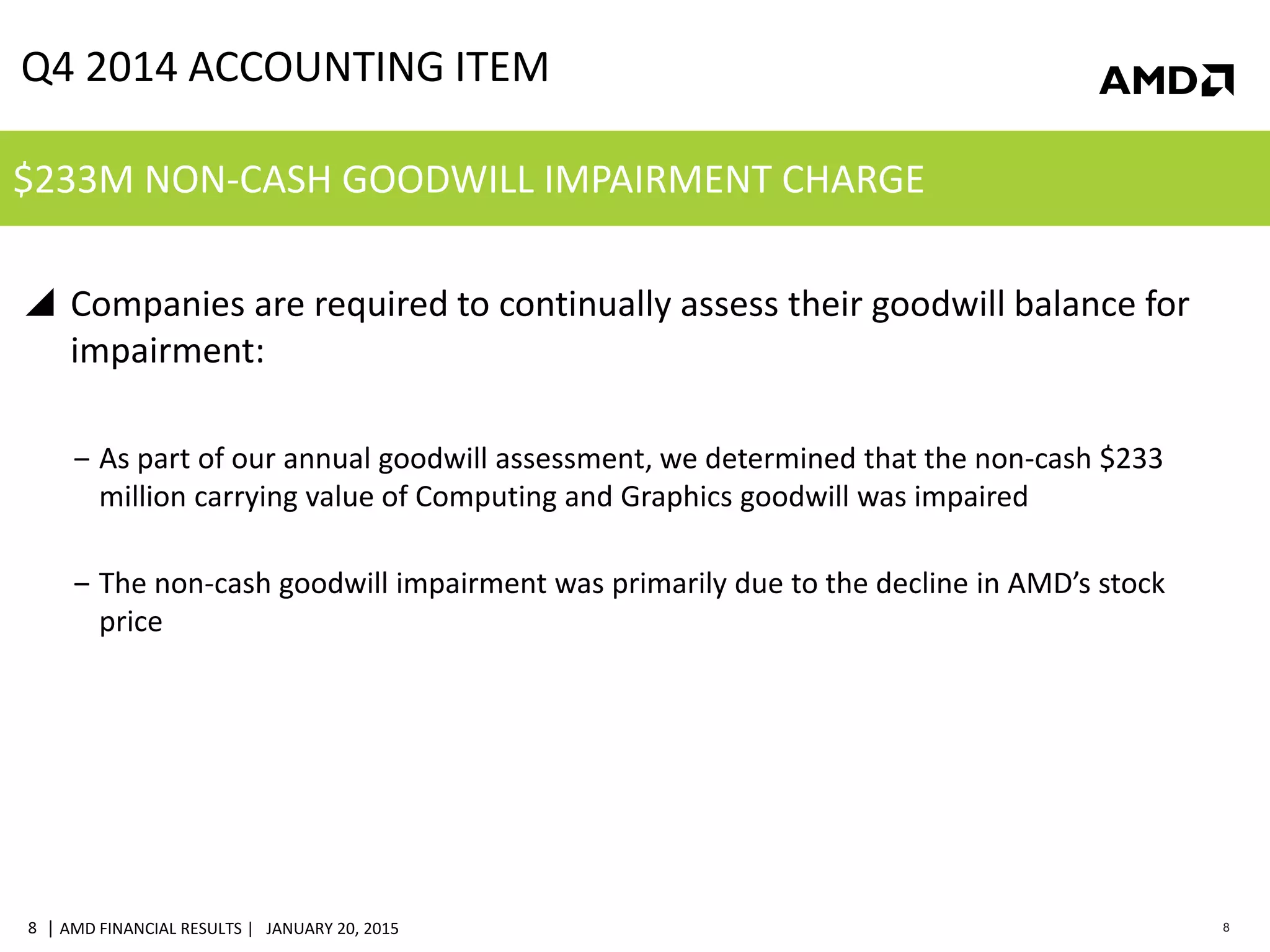 | AMD FINANCIAL RESULTS | JANUARY 20, 20158 8
 Companies are required to continually assess their goodwill balance for
impairment:
‒ As part of our annual goodwill assessment, we determined that the non-cash $233
million carrying value of Computing and Graphics goodwill was impaired
‒ The non-cash goodwill impairment was primarily due to the decline in AMD’s stock
price
Q4 2014 ACCOUNTING ITEM
$233M NON-CASH GOODWILL IMPAIRMENT CHARGE
 