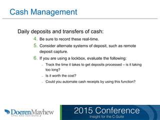Cash Management
Daily deposits and transfers of cash:
4. Be sure to record these real-time.
5. Consider alternate systems of deposit, such as remote
deposit capture.
6. If you are using a lockbox, evaluate the following:
– Track the time it takes to get deposits processed – is it taking
too long?
– Is it worth the cost?
– Could you automate cash receipts by using this function?
 