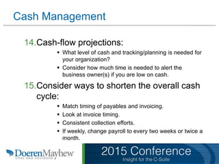 Cash Management
14.Cash-flow projections:
 What level of cash and tracking/planning is needed for
your organization?
 Consider how much time is needed to alert the
business owner(s) if you are low on cash.
15.Consider ways to shorten the overall cash
cycle:
 Match timing of payables and invoicing.
 Look at invoice timing.
 Consistent collection efforts.
 If weekly, change payroll to every two weeks or twice a
month.
 