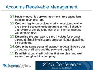 Accounts Receivable Management
21.Have whoever is applying payments note exceptions,
skipped payments, etc.
22.Create a log for unresolved credits to customers who
are beyond accounting department control. Schedule
the review of the log to be part of an internal meeting
you already have.
23.Determine the best way to send invoices for prompt
payment. Email invoices and consider tighter deadlines
on due dates.
24.Create the same sense of urgency to get an invoice out
as getting a bill paid and the payment applied.
25.Establish strong credit policies that are clear and well
known through out the company.
 