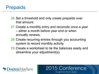 Prepaids
26.Set a threshold and only create prepaids over
that amount.
27.Create a monthly entry and reconcile once a year
– either a month before year end or when
annually renews,
28.Create recurring entries through you accounting
system to record monthly activity
29.Create a worksheet to tie the balances easily and
streamline your adjustment(s).
 
