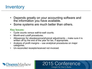 Inventory
• Depends greatly on your accounting software and
the information you have available.
• Some systems are much better than others.
Key Issues:
• Cycle counts versus wall-to-wall counts.
• Month-end cutoff procedures.
• Allowances for obsolescence/physical adjustments – make sure it is
written off by the end of the year for tax, if appropriate.
• Analysis of profit margins – use analytical procedures on major
categories.
• Un-reconciled receipts/received not invoiced.
 
