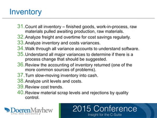 Inventory
31.Count all inventory – finished goods, work-in-process, raw
materials pulled awaiting production, raw materials.
32.Analyze freight and overtime for cost savings regularly.
33.Analyze inventory and costs variances.
34.Walk through all variance accounts to understand software.
35.Understand all major variances to determine if there is a
process change that should be suggested.
36.Review the accounting of inventory returned (one of the
more common sources of problems).
37.Turn slow-moving inventory into cash.
38.Analyze unit levels and costs.
39.Review cost trends.
40.Review material scrap levels and rejections by quality
control.
 